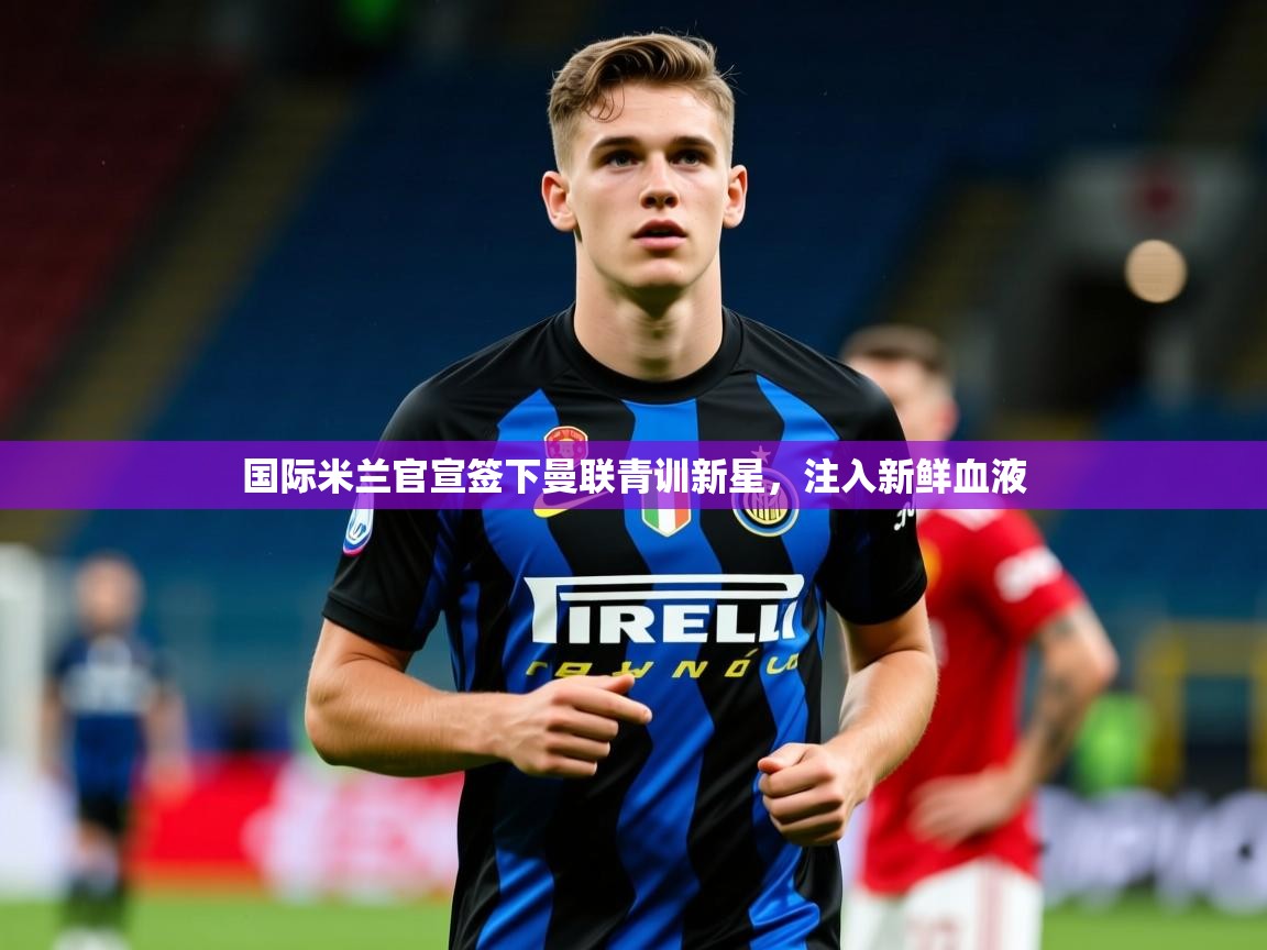 2025华体会体育网站赞助皇马国际米兰官宣签下曼联青训新星,注入新鲜血液  第2张