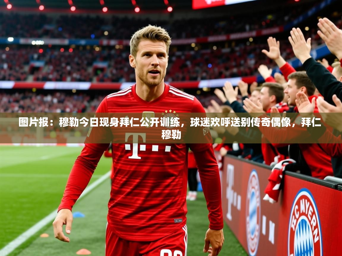 2025华体会体育网站赞助国米图片报：穆勒今日现身拜仁公开训练，球迷欢呼送别传奇偶像，拜仁 穆勒