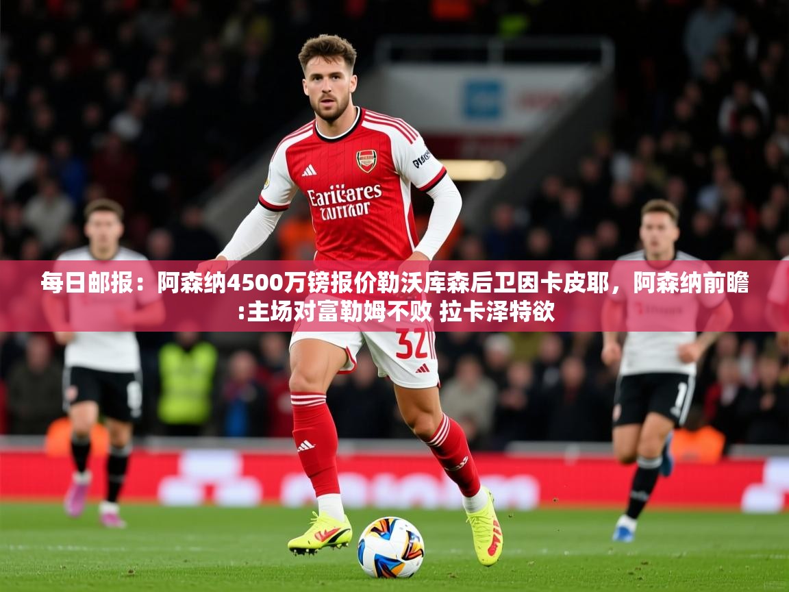 2025华体会体育网站赞助的国米每日邮报：阿森纳4500万镑报价勒沃库森后卫因卡皮耶，阿森纳前瞻:主场对富勒姆不败 拉卡泽特欲