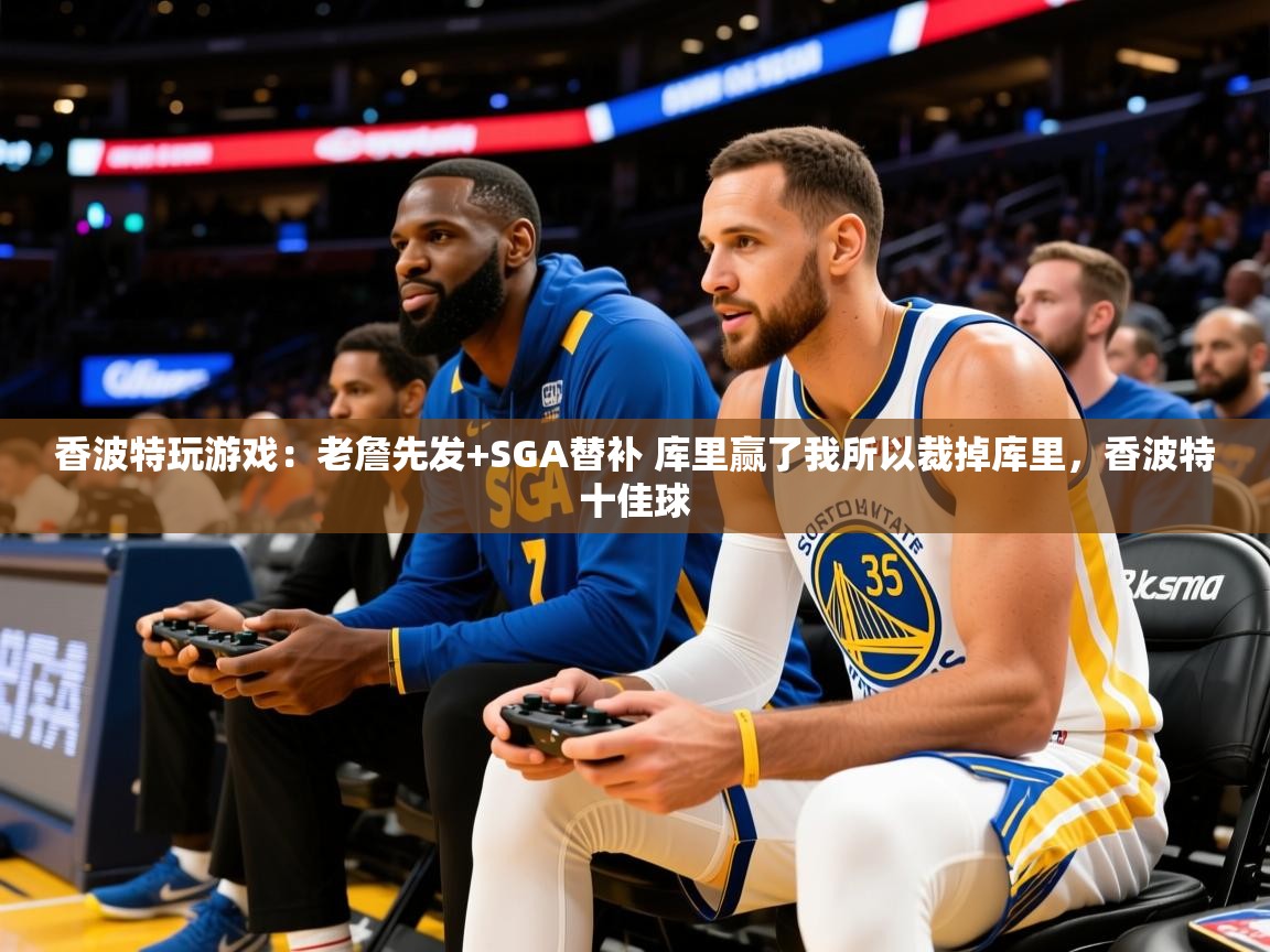2025华体会登录入口香波特玩游戏:老詹先发+SGA替补 库里赢了我所以裁掉库里,香波特十佳球 第3张